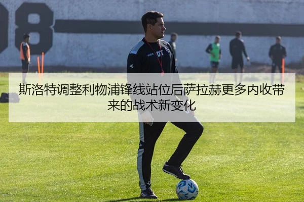 斯洛特调整利物浦锋线站位后萨拉赫更多内收带来的战术新变化